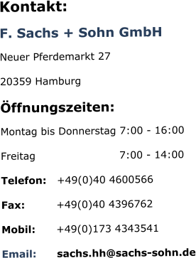 Kontakt: F. Sachs + Sohn GmbH Neuer Pferdemarkt 27 20359 Hamburg Öffnungszeiten: Montag bis Donnerstag 7:00 - 16:00  Freitag                        7:00 - 14:00 Telefon:   +49(0)40 4600566 Fax:         +49(0)40 4396762 Mobil:      +49(0)173 4343541 Email:      sachs.hh@sachs-sohn.de
